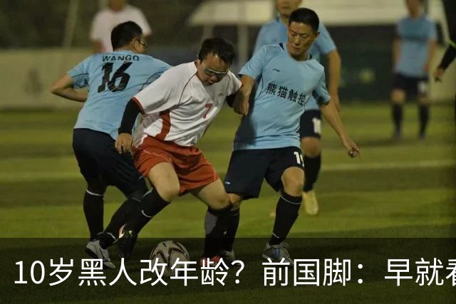 10岁黑人改年龄？前国脚：早就看出有问题 中国个别落后地区也有